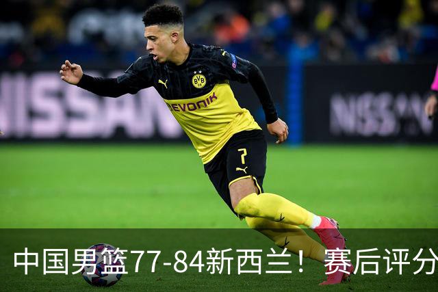 中国男篮77-84新西兰！赛后评分：4人满分 3人优秀 1人7中0严重拉胯